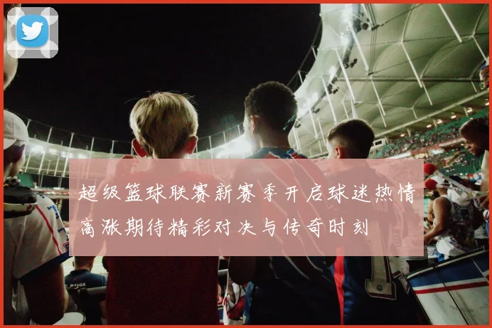 超级篮球联赛新赛季开启球迷热情高涨期待精彩对决与传奇时刻