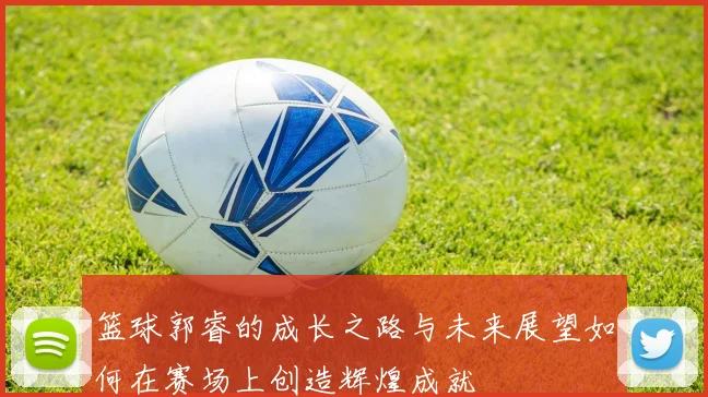 篮球郭睿的成长之路与未来展望如何在赛场上创造辉煌成就