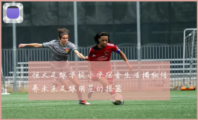 恒大足球学校小学宿舍生活揭秘培养未来足球明星的摇篮