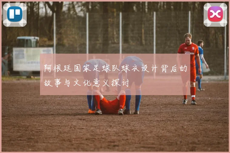 阿根廷国家足球队球衣设计背后的故事与文化意义探讨