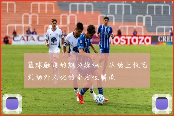 篮球触角的魅力探秘：从场上技艺到场外文化的全方位解读