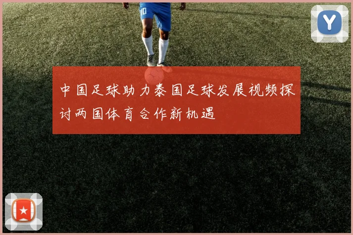 中国足球助力泰国足球发展视频探讨两国体育合作新机遇
