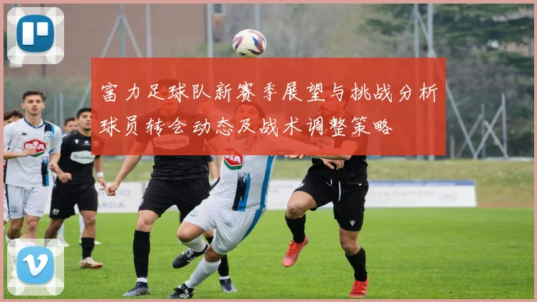 富力足球队新赛季展望与挑战分析球员转会动态及战术调整策略